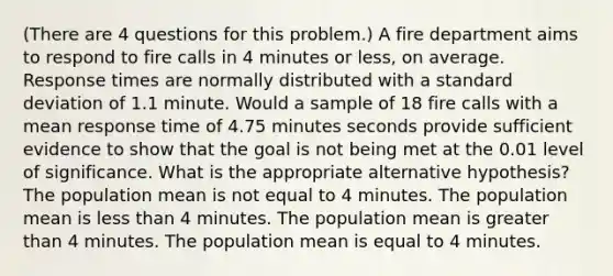 (There are 4 questions for this problem.) A fire department aims to respond to fire calls in 4 minutes or less, on average. Response times are normally distributed with a standard deviation of 1.1 minute. Would a sample of 18 fire calls with a mean response time of 4.75 minutes seconds provide sufficient evidence to show that the goal is not being met at the 0.01 level of significance. What is the appropriate alternative hypothesis? The population mean is not equal to 4 minutes. The population mean is less than 4 minutes. The population mean is greater than 4 minutes. The population mean is equal to 4 minutes.