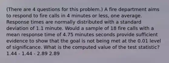 (There are 4 questions for this problem.) A fire department aims to respond to fire calls in 4 minutes or less, one average. Response times are normally distributed with a <a href='https://www.questionai.com/knowledge/kqGUr1Cldy-standard-deviation' class='anchor-knowledge'>standard deviation</a> of 1.1 minute. Would a sample of 18 fire calls with a mean response time of 4.75 minutes seconds provide sufficient evidence to show that the goal is not being met at the 0.01 level of significance. What is the computed value of <a href='https://www.questionai.com/knowledge/kzeQt8hpQB-the-test-statistic' class='anchor-knowledge'>the test statistic</a>? 1.44 - 1.44 - 2.89 2.89