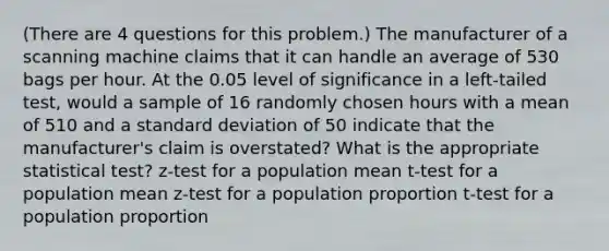 (There are 4 questions for this problem.) The manufacturer of a scanning machine claims that it can handle an average of 530 bags per hour. At the 0.05 level of significance in a left-tailed test, would a sample of 16 randomly chosen hours with a mean of 510 and a standard deviation of 50 indicate that the manufacturer's claim is overstated? What is the appropriate statistical test? z-test for a population mean t-test for a population mean z-test for a population proportion t-test for a population proportion