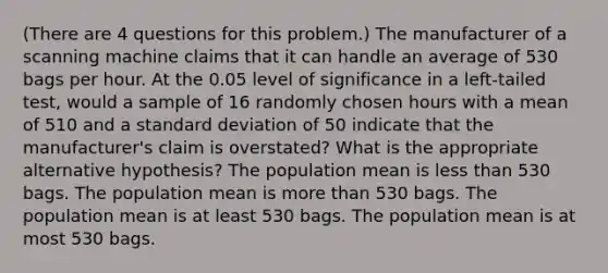 (There are 4 questions for this problem.) The manufacturer of a scanning machine claims that it can handle an average of 530 bags per hour. At the 0.05 level of significance in a left-tailed test, would a sample of 16 randomly chosen hours with a mean of 510 and a standard deviation of 50 indicate that the manufacturer's claim is overstated? What is the appropriate alternative hypothesis? The population mean is less than 530 bags. The population mean is more than 530 bags. The population mean is at least 530 bags. The population mean is at most 530 bags.