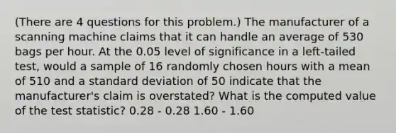 (There are 4 questions for this problem.) The manufacturer of a scanning machine claims that it can handle an average of 530 bags per hour. At the 0.05 level of significance in a left-tailed test, would a sample of 16 randomly chosen hours with a mean of 510 and a standard deviation of 50 indicate that the manufacturer's claim is overstated? What is the computed value of the test statistic? 0.28 - 0.28 1.60 - 1.60