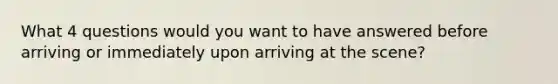 What 4 questions would you want to have answered before arriving or immediately upon arriving at the scene?