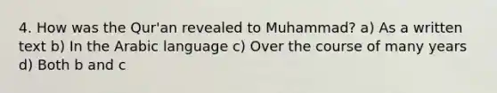 4. How was the Qur'an revealed to Muhammad? a) As a written text b) In the Arabic language c) Over the course of many years d) Both b and c