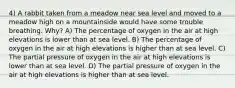 4) A rabbit taken from a meadow near sea level and moved to a meadow high on a mountainside would have some trouble breathing. Why? A) The percentage of oxygen in the air at high elevations is lower than at sea level. B) The percentage of oxygen in the air at high elevations is higher than at sea level. C) The partial pressure of oxygen in the air at high elevations is lower than at sea level. D) The partial pressure of oxygen in the air at high elevations is higher than at sea level.