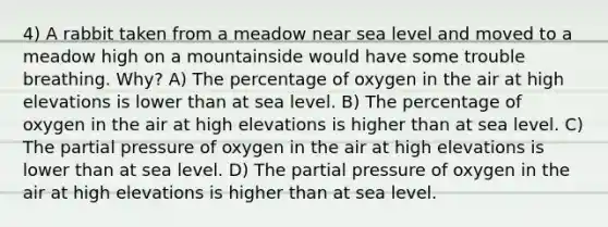 4) A rabbit taken from a meadow near sea level and moved to a meadow high on a mountainside would have some trouble breathing. Why? A) The percentage of oxygen in the air at high elevations is lower than at sea level. B) The percentage of oxygen in the air at high elevations is higher than at sea level. C) The partial pressure of oxygen in the air at high elevations is lower than at sea level. D) The partial pressure of oxygen in the air at high elevations is higher than at sea level.