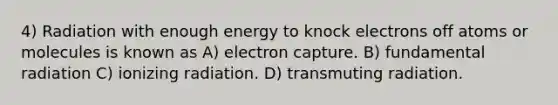 4) Radiation with enough energy to knock electrons off atoms or molecules is known as A) electron capture. B) fundamental radiation C) ionizing radiation. D) transmuting radiation.