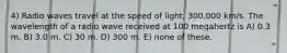 4) Radio waves travel at the speed of light, 300,000 km/s. The wavelength of a radio wave received at 100 megahertz is A) 0.3 m. B) 3.0 m. C) 30 m. D) 300 m. E) none of these.