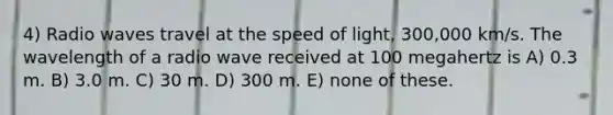 4) Radio waves travel at the speed of light, 300,000 km/s. The wavelength of a radio wave received at 100 megahertz is A) 0.3 m. B) 3.0 m. C) 30 m. D) 300 m. E) none of these.