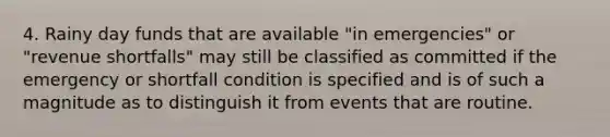 4. Rainy day funds that are available "in emergencies" or "revenue shortfalls" may still be classified as committed if the emergency or shortfall condition is specified and is of such a magnitude as to distinguish it from events that are routine.