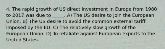 4. The rapid growth of US direct investment in Europe from 1980 to 2017 was due to _____. A) The US desire to join the European Union. B) The US desire to avoid the common external tariff imposed by the EU. C) The relatively slow growth of the European Union. D) To retaliate against European exports to the United States.