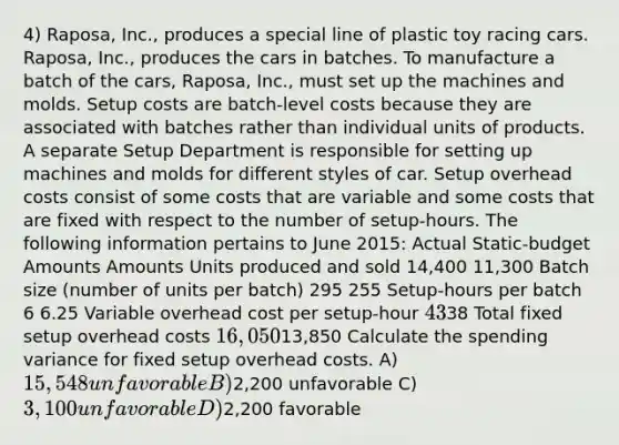 4) Raposa, Inc., produces a special line of plastic toy racing cars. Raposa, Inc., produces the cars in batches. To manufacture a batch of the cars, Raposa, Inc., must set up the machines and molds. Setup costs are batch-level costs because they are associated with batches rather than individual units of products. A separate Setup Department is responsible for setting up machines and molds for different styles of car. Setup overhead costs consist of some costs that are variable and some costs that are fixed with respect to the number of setup-hours. The following information pertains to June 2015: Actual Static-budget Amounts Amounts Units produced and sold 14,400 11,300 Batch size (number of units per batch) 295 255 Setup-hours per batch 6 6.25 Variable overhead cost per setup-hour 4338 Total fixed setup overhead costs 16,05013,850 Calculate the spending variance for fixed setup overhead costs. A) 15,548 unfavorable B)2,200 unfavorable C) 3,100 unfavorable D)2,200 favorable