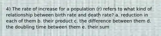 4) The rate of increase for a population (r) refers to what kind of relationship between birth rate and death rate? a. reduction in each of them b. their product c. the difference between them d. the doubling time between them e. their sum