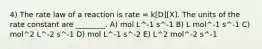 4) The rate law of a reaction is rate = k[D][X]. The units of the rate constant are ________. A) mol L^-1 s^-1 B) L mol^-1 s^-1 C) mol^2 L^-2 s^-1 D) mol L^-1 s^-2 E) L^2 mol^-2 s^-1