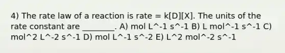 4) The rate law of a reaction is rate = k[D][X]. The units of the rate constant are ________. A) mol L^-1 s^-1 B) L mol^-1 s^-1 C) mol^2 L^-2 s^-1 D) mol L^-1 s^-2 E) L^2 mol^-2 s^-1