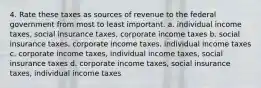 4. Rate these taxes as sources of revenue to the federal government from most to least important. a. individual income taxes, social insurance taxes, corporate income taxes b. social insurance taxes, corporate income taxes, individual income taxes c. corporate income taxes, individual income taxes, social insurance taxes d. corporate income taxes, social insurance taxes, individual income taxes