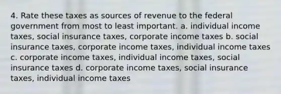 4. Rate these taxes as sources of revenue to the federal government from most to least important. a. individual income taxes, social insurance taxes, corporate income taxes b. social insurance taxes, corporate income taxes, individual income taxes c. corporate income taxes, individual income taxes, social insurance taxes d. corporate income taxes, social insurance taxes, individual income taxes