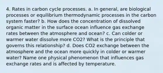 4. Rates in carbon cycle processes. a. In general, are biological processes or equilibrium thermodynamic processes in the carbon system faster? b. How does the concentration of dissolved organic matter in the surface ocean influence gas exchange rates between the atmosphere and ocean? c. Can colder or warmer water dissolve more CO2? What is the principle that governs this relationship? d. Does CO2 exchange between the atmosphere and the ocean more quickly in colder or warmer water? Name one physical phenomenon that influences gas exchange rates and is affected by temperature.