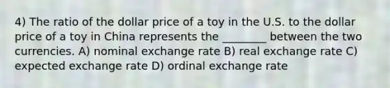 4) The ratio of the dollar price of a toy in the U.S. to the dollar price of a toy in China represents the ________ between the two currencies. A) nominal exchange rate B) real exchange rate C) expected exchange rate D) ordinal exchange rate