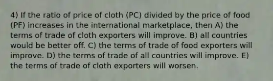 4) If the ratio of price of cloth (PC) divided by the price of food (PF) increases in the international marketplace, then A) the terms of trade of cloth exporters will improve. B) all countries would be better off. C) the terms of trade of food exporters will improve. D) the terms of trade of all countries will improve. E) the terms of trade of cloth exporters will worsen.