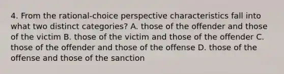 4. From the rational-choice perspective characteristics fall into what two distinct categories? A. those of the offender and those of the victim B. those of the victim and those of the offender C. those of the offender and those of the offense D. those of the offense and those of the sanction