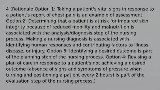 4 (Rationale Option 1: Taking a patient's vital signs in response to a patient's report of chest pain is an example of assessment. Option 2: Determining that a patient is at risk for impaired skin integrity because of reduced mobility and malnutrition is associated with the analysis/diagnosis step of the nursing process. Making a nursing diagnosis is associated with identifying human responses and contributing factors to illness, disease, or injury. Option 3: Identifying a desired outcome is part of the planning step of the nursing process. Option 4: Revising a plan of care in response to a patient's not achieving a desired outcome (absence of signs and symptoms of pressure when turning and positioning a patient every 2 hours) is part of the evaluation step of the nursing process.)