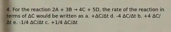 4. For the reaction 2A + 3B → 4C + 5D, the rate of the reaction in terms of ΔC would be written as a. +ΔC/Δt d. -4 ΔC/Δt b. +4 ΔC/Δt e. -1/4 ΔC/Δt c. +1/4 ΔC/Δt