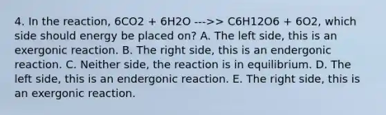 4. In the reaction, 6CO2 + 6H2O --->> C6H12O6 + 6O2, which side should energy be placed on? A. The left side, this is an exergonic reaction. B. The right side, this is an endergonic reaction. C. Neither side, the reaction is in equilibrium. D. The left side, this is an endergonic reaction. E. The right side, this is an exergonic reaction.