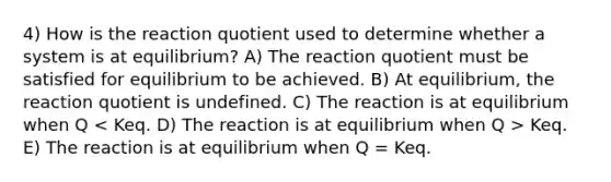 4) How is the reaction quotient used to determine whether a system is at equilibrium? A) The reaction quotient must be satisfied for equilibrium to be achieved. B) At equilibrium, the reaction quotient is undefined. C) The reaction is at equilibrium when Q Keq. E) The reaction is at equilibrium when Q = Keq.