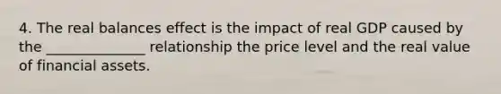 4. The real balances effect is the impact of real GDP caused by the ______________ relationship the price level and the real value of financial assets.