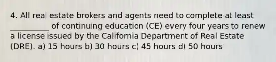 4. All real estate brokers and agents need to complete at least __________ of continuing education (CE) every four years to renew a license issued by the California Department of Real Estate (DRE). a) 15 hours b) 30 hours c) 45 hours d) 50 hours