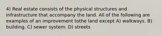 4) Real estate consists of the physical structures and infrastructure that accompany the land. All of the following are examples of an improvement tothe land except A) walkways. B) building. C) sewer system. D) streets