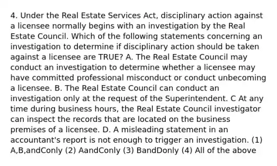 4. Under the Real Estate Services Act, disciplinary action against a licensee normally begins with an investigation by the Real Estate Council. Which of the following statements concerning an investigation to determine if disciplinary action should be taken against a licensee are TRUE? A. The Real Estate Council may conduct an investigation to determine whether a licensee may have committed professional misconduct or conduct unbecoming a licensee. B. The Real Estate Council can conduct an investigation only at the request of the Superintendent. C At any time during business hours, the Real Estate Council investigator can inspect the records that are located on the business premises of a licensee. D. A misleading statement in an accountant's report is not enough to trigger an investigation. (1) A,B,andConly (2) AandConly (3) BandDonly (4) All of the above