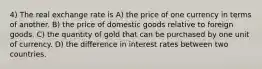 4) The real exchange rate is A) the price of one currency in terms of another. B) the price of domestic goods relative to foreign goods. C) the quantity of gold that can be purchased by one unit of currency. D) the difference in interest rates between two countries.