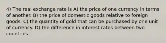 4) The real exchange rate is A) the price of one currency in terms of another. B) the price of domestic goods relative to foreign goods. C) the quantity of gold that can be purchased by one unit of currency. D) the difference in interest rates between two countries.