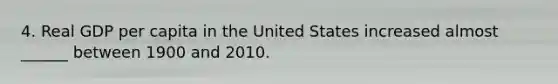 4. Real GDP per capita in the United States increased almost ______ between 1900 and 2010.