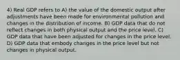 4) Real GDP refers to A) the value of the domestic output after adjustments have been made for environmental pollution and changes in the distribution of income. B) GDP data that do not reflect changes in both physical output and the price level. C) GDP data that have been adjusted for changes in the price level. D) GDP data that embody changes in the price level but not changes in physical output.