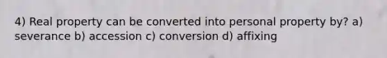 4) Real property can be converted into personal property by? a) severance b) accession c) conversion d) affixing