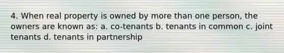 4. When real property is owned by more than one person, the owners are known as: a. co-tenants b. tenants in common c. joint tenants d. tenants in partnership