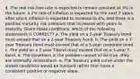 4. The real risk-free rate is expected to remain constant at 3% in the future, a 2% rate of inflation is expected for the next 2 years, after which inflation is expected to increase to 4%, and there is a positive maturity risk premium that increases with years to maturity. Given these conditions, which of the following statements is CORRECT? a. The yield on a 5-year Treasury bond must exceed that on a 2-year Treasury bond. b. The yield on a 7-year Treasury bond must exceed that of a 5-year corporate bond. c. The yield on a 2-year T-bond must exceed that on a 5-year T-bond. d. The conditions in the problem cannot all be true--they are internally inconsistent. e. The Treasury yield curve under the stated conditions would be humped rather than have a consistent positive or negative slope.