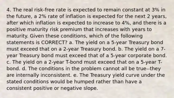 4. The real risk-free rate is expected to remain constant at 3% in the future, a 2% rate of inflation is expected for the next 2 years, after which inflation is expected to increase to 4%, and there is a positive maturity risk premium that increases with years to maturity. Given these conditions, which of the following statements is CORRECT? a. The yield on a 5-year Treasury bond must exceed that on a 2-year Treasury bond. b. The yield on a 7-year Treasury bond must exceed that of a 5-year corporate bond. c. The yield on a 2-year T-bond must exceed that on a 5-year T-bond. d. The conditions in the problem cannot all be true--they are internally inconsistent. e. The Treasury yield curve under the stated conditions would be humped rather than have a consistent positive or negative slope.