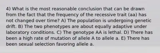 4) What is the most reasonable conclusion that can be drawn from the fact that the frequency of the recessive trait (aa) has not changed over time? A) The population is undergoing genetic drift. B) The two phenotypes are about equally adaptive under laboratory conditions. C) The genotype AA is lethal. D) There has been a high rate of mutation of allele A to allele a. E) There has been sexual selection favoring allele a.