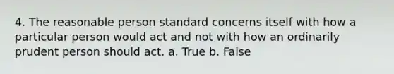 4. The reasonable person standard concerns itself with how a particular person would act and not with how an ordinarily prudent person should act. a. True b. False