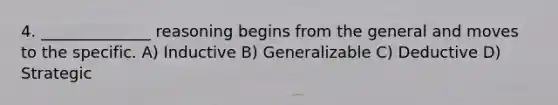 4. ______________ reasoning begins from the general and moves to the specific. A) Inductive B) Generalizable C) Deductive D) Strategic