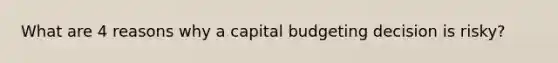 What are 4 reasons why a capital budgeting decision is risky?