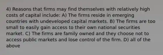 4) Reasons that firms may find themselves with relatively high costs of capital include: A) The firms reside in emerging countries with undeveloped capital markets. B) The firms are too small to easily gain access to their own national securities market. C) The firms are family owned and they choose not to access public markets and lose control of the firm. D) all of the above