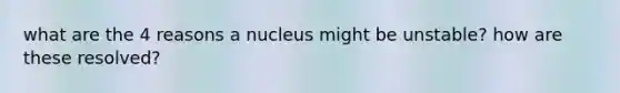 what are the 4 reasons a nucleus might be unstable? how are these resolved?