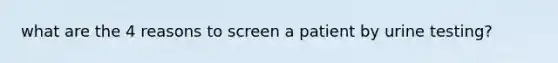 what are the 4 reasons to screen a patient by urine testing?