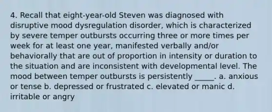 4. Recall that eight-year-old Steven was diagnosed with disruptive mood dysregulation disorder, which is characterized by severe temper outbursts occurring three or more times per week for at least one year, manifested verbally and/or behaviorally that are out of proportion in intensity or duration to the situation and are inconsistent with developmental level. The mood between temper outbursts is persistently _____. a. anxious or tense b. depressed or frustrated c. elevated or manic d. irritable or angry