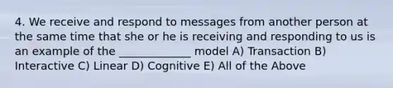 4. We receive and respond to messages from another person at the same time that she or he is receiving and responding to us is an example of the _____________ model A) Transaction B) Interactive C) Linear D) Cognitive E) All of the Above