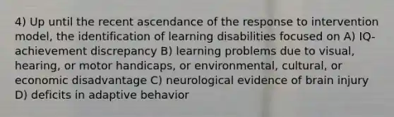 4) Up until the recent ascendance of the response to intervention model, the identification of learning disabilities focused on A) IQ-achievement discrepancy B) learning problems due to visual, hearing, or motor handicaps, or environmental, cultural, or economic disadvantage C) neurological evidence of brain injury D) deficits in adaptive behavior